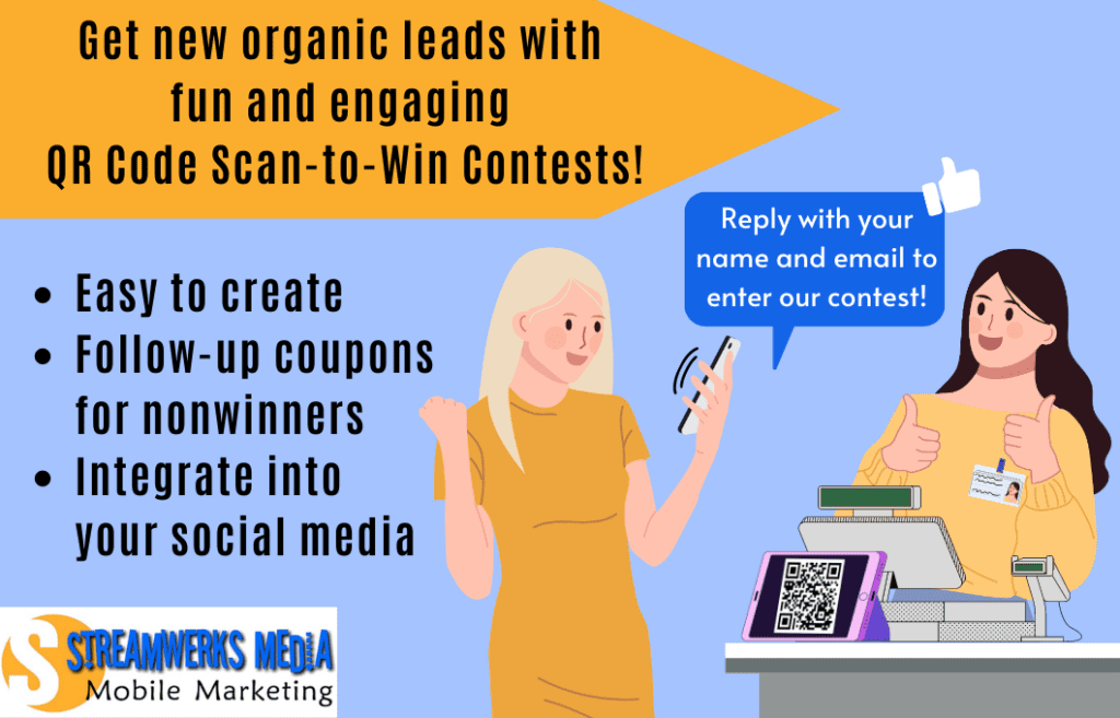 Customer scans QR code at register to enter a scan-to-win contest. Message auto responds with request to reply with name and email to enter contest. QR Code Scan-to-Win campaigns and Text-to-Win campaigns are easy to create, allow for follow-up coupons for nonwinners, and can be integrated into your social media.